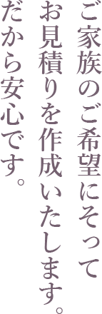 ご家族のご希望にそってお見積りを作成いたします。だから安心です。